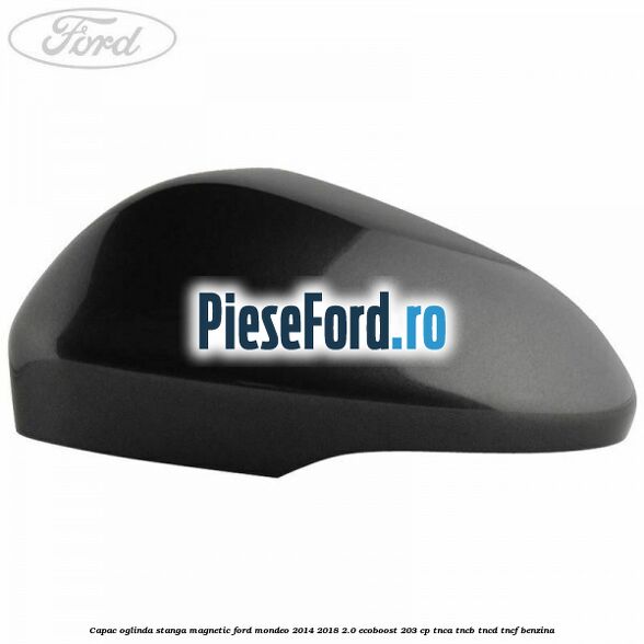 Capac oglinda stanga magnetic Ford Mondeo 2014-2018 2.0 EcoBoost 203 cp TNCA, TNCB, TNCD, TNCF benzina