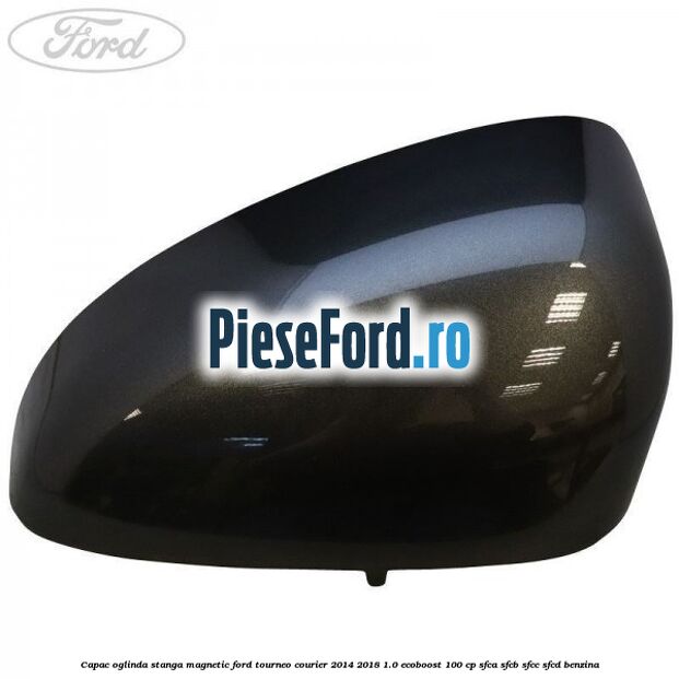 Capac oglinda stanga magnetic Ford Tourneo Courier 2014-2018 1.0 EcoBoost 100 cp SFCA, SFCB, SFCC, SFCD benzina