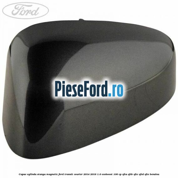 Capac oglinda stanga magnetic Ford Transit Courier 2014-2018 1.0 EcoBoost 100 cp SFCA, SFCB, SFCC, SFCD, SFCE benzina