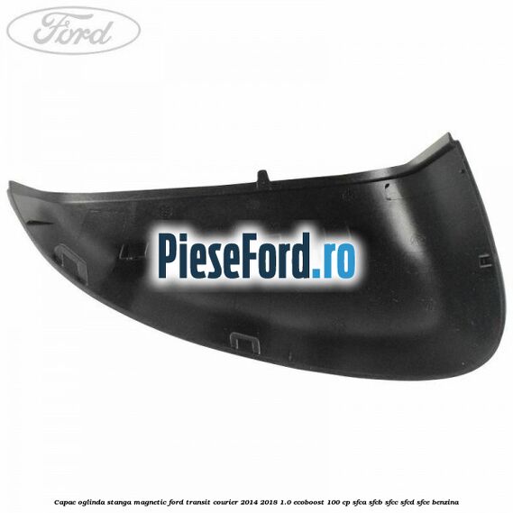 Capac oglinda stanga magnetic Ford Transit Courier 2014-2018 1.0 EcoBoost 100 cp SFCA, SFCB, SFCC, SFCD, SFCE benzina