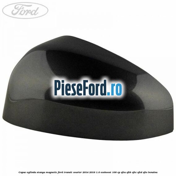Capac oglinda stanga magnetic Ford Transit Courier 2014-2018 1.0 EcoBoost 100 cp SFCA, SFCB, SFCC, SFCD, SFCE benzina