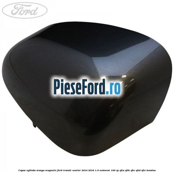 Capac oglinda stanga magnetic Ford Transit Courier 2014-2018 1.0 EcoBoost 100 cp SFCA, SFCB, SFCC, SFCD, SFCE benzina