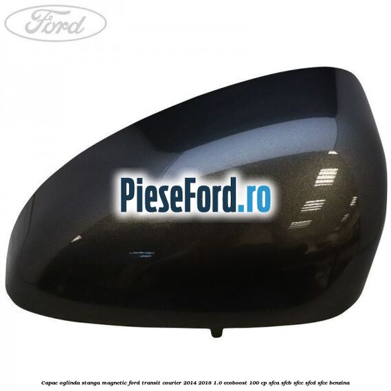Capac oglinda stanga magnetic Ford Transit Courier 2014-2018 1.0 EcoBoost 100 cp SFCA, SFCB, SFCC, SFCD, SFCE benzina