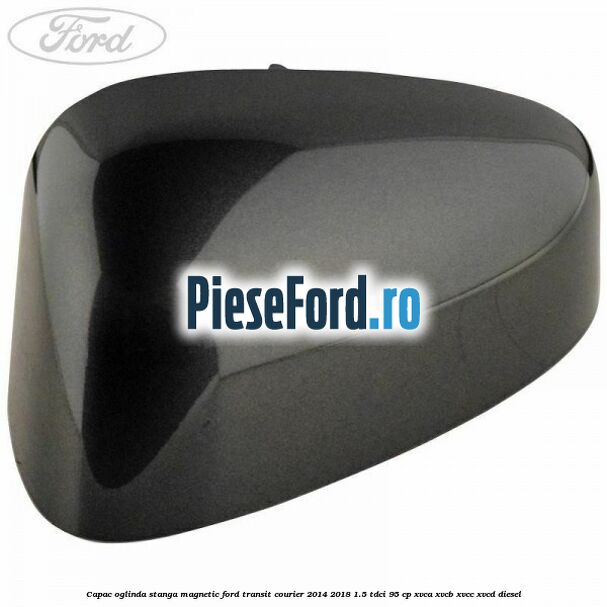 Capac oglinda stanga magnetic Ford Transit Courier 2014-2018 1.5 TDCi 95 cp XVCA, XVCB, XVCC, XVCD diesel