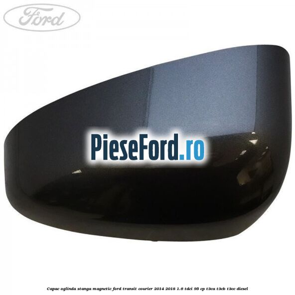 Capac oglinda stanga magnetic Ford Transit Courier 2014-2018 1.6 TDCi 95 cp T3CA, T3CB, T3CC diesel