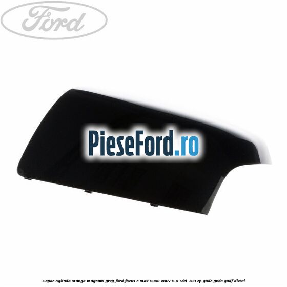 Capac oglinda stanga magnum grey Ford Focus C-Max 2003-2007 2.0 TDCi 133 cp G6DC, G6DE, G6DF diesel