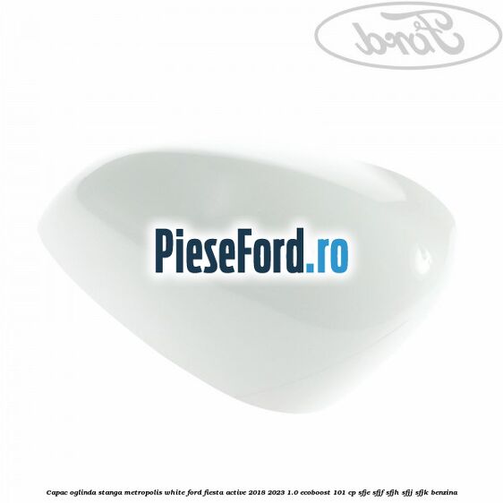 Capac oglinda stanga metropolis white Ford Fiesta Active 2018-2023 1.0 EcoBoost 101 cp SFJE, SFJF, SFJH, SFJJ, SFJK benzina