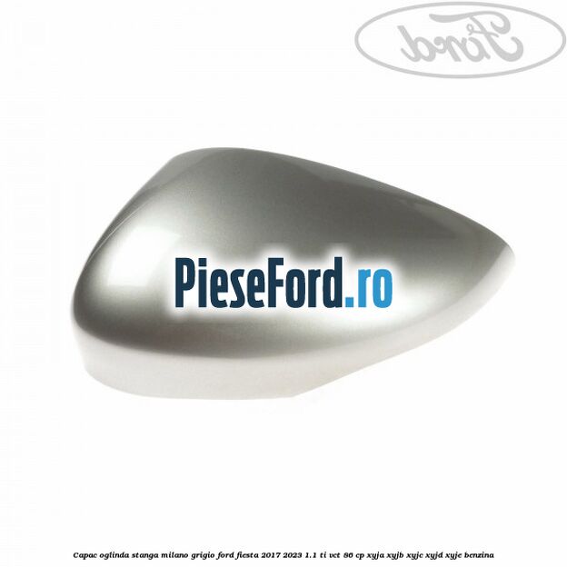 Capac oglinda stanga milano grigio Ford Fiesta 2017-2023 1.1 Ti-VCT 86 cp XYJA, XYJB, XYJC, XYJD, XYJE benzina