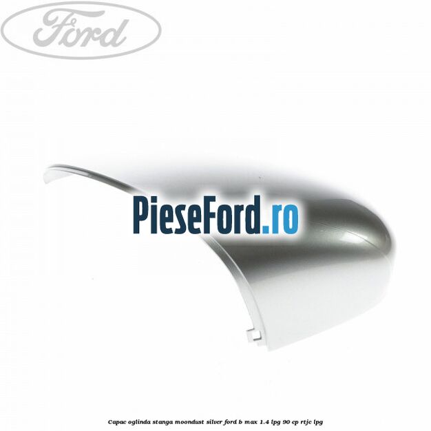 Capac oglinda stanga moondust silver Ford B-Max 1.4 LPG 90 cp RTJC LPG