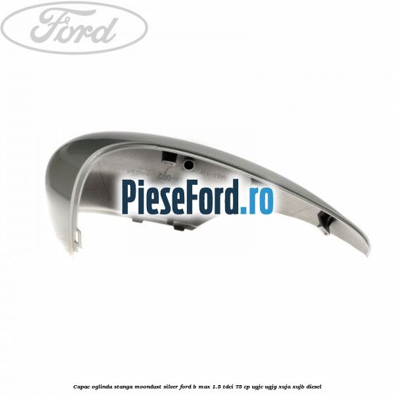 Capac oglinda stanga moondust silver Ford B-Max 1.5 TDCi 75 cp UGJC, UGJG, XUJA, XUJB diesel