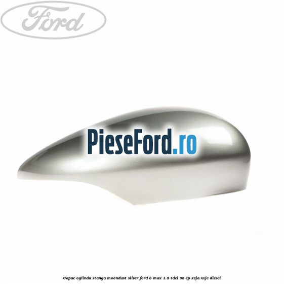 Capac oglinda stanga moondust silver Ford B-Max 1.5 TDCi 95 cp XVJA, XVJC diesel