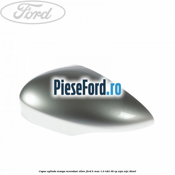 Capac oglinda stanga moondust silver Ford B-Max 1.5 TDCi 95 cp XVJA, XVJC diesel