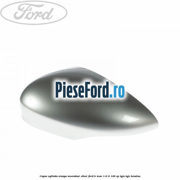 Capac oglinda stanga moondust silver Ford B-Max 1.6 Ti 105 cp IQJA, IQJC benzina