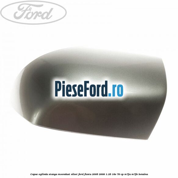 Capac oglinda stanga moondust silver Ford Fiesta 2005-2008 1.25 16V 70 cp M7JA, M7JB benzina