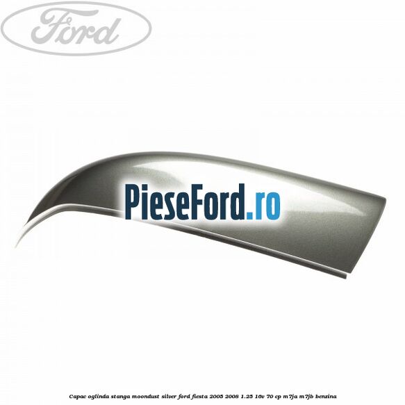 Capac oglinda stanga moondust silver Ford Fiesta 2005-2008 1.25 16V 70 cp Capac oglinda stanga moondust silver Ford Fiesta 2005-2008 1.25 16V 70 cp M7JA, M7JB benzina