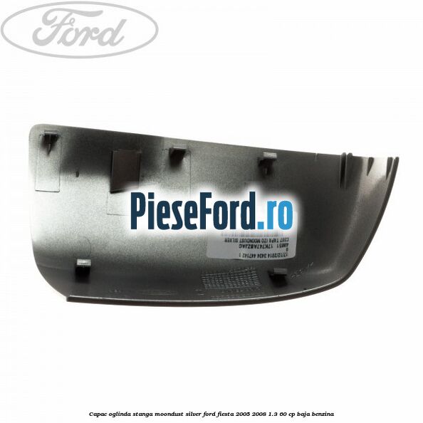 Capac oglinda stanga moondust silver Ford Fiesta 2005-2008 1.3 60 cp BAJA benzina