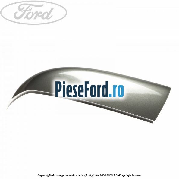 Capac oglinda stanga moondust silver Ford Fiesta 2005-2008 1.3 60 cp BAJA benzina