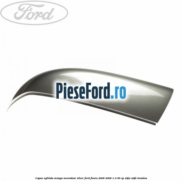 Capac oglinda stanga moondust silver Ford Fiesta 2005-2008 1.3 69 cp A9JA, A9JB benzina