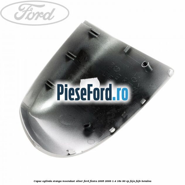 Capac oglinda stanga moondust silver Ford Fiesta 2005-2008 1.4 16V 80 cp FXJA, FXJB benzina
