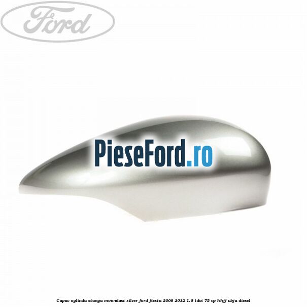 Capac oglinda stanga moondust silver Ford Fiesta 2008-2012 1.6 TDCi 75 cp HHJF, UBJA diesel