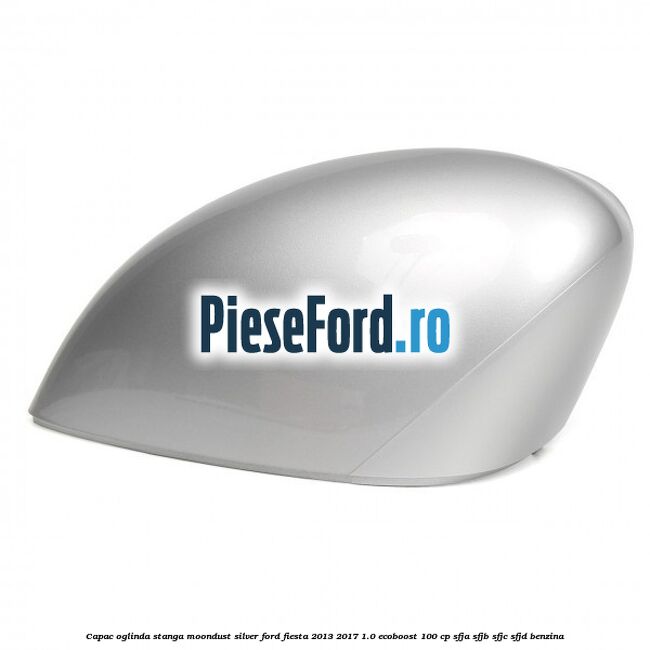 Capac oglinda stanga moondust silver Ford Fiesta 2013-2017 1.0 EcoBoost 100 cp SFJA, SFJB, SFJC, SFJD benzina