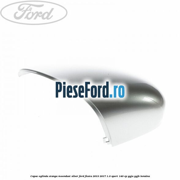Capac oglinda stanga moondust silver Ford Fiesta 2013-2017 1.0 Sport 140 cp YYJA, YYJB benzina