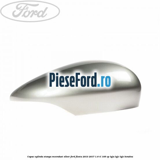 Capac oglinda stanga moondust silver Ford Fiesta 2013-2017 1.6 Ti 105 cp IQJA, IQJC, IQJE benzina