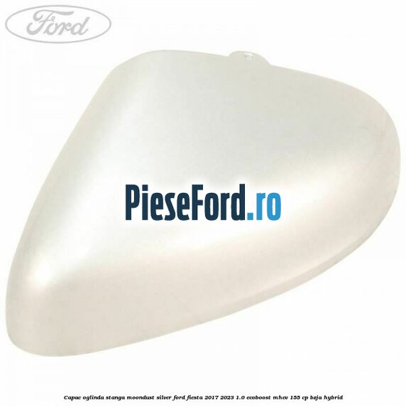 Capac oglinda stanga moondust silver Ford Fiesta 2017-2023 1.0 EcoBoost mHEV 155 cp BZJA Hybrid