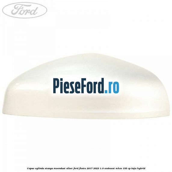 Capac oglinda stanga moondust silver Ford Fiesta 2017-2023 1.0 EcoBoost mHEV 155 cp BZJA Hybrid