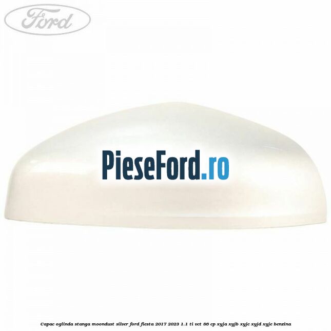 Capac oglinda stanga moondust silver Ford Fiesta 2017-2023 1.1 Ti-VCT 86 cp XYJA, XYJB, XYJC, XYJD, XYJE benzina