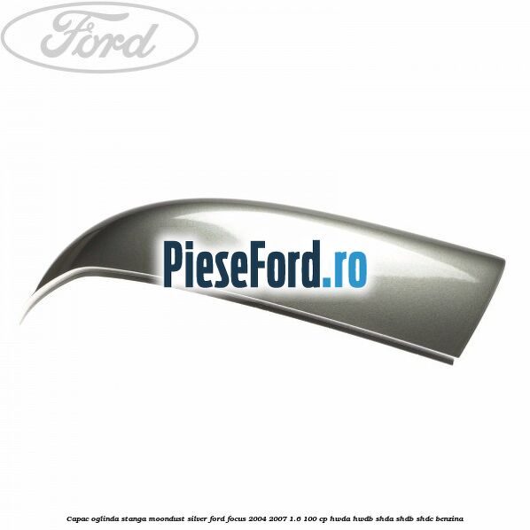 Capac oglinda stanga moondust silver Ford Focus 2004-2007 1.6 100 cp HWDA, HWDB, SHDA, SHDB, SHDC benzina