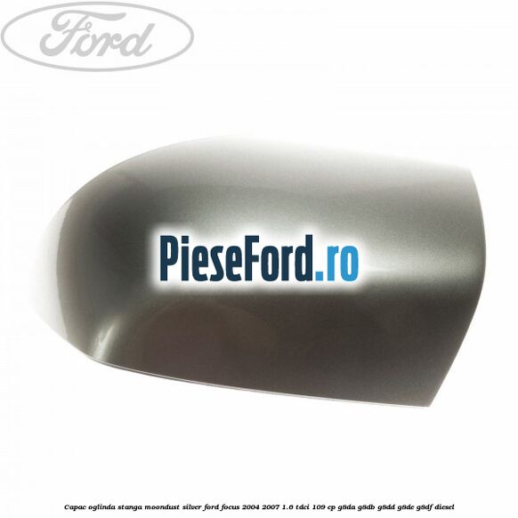 Capac oglinda stanga moondust silver Ford Focus 2004-2007 1.6 TDCi 109 cp G8DA, G8DB, G8DD, G8DE, G8DF diesel