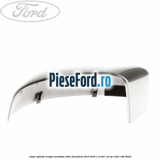 Capac oglinda stanga moondust silver Ford Focus 2014-2018 1.6 TDCi 115 cp Capac oglinda stanga moondust silver Ford Focus 2014-2018 1.6 TDCi 115 cp T1DA, T1DB diesel