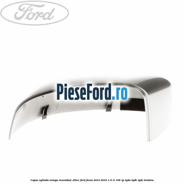 Capac oglinda stanga moondust silver Ford Focus 2014-2018 1.6 Ti 105 cp Capac oglinda stanga moondust silver Ford Focus 2014-2018 1.6 Ti 105 cp IQDA, IQDB, IQDC benzina
