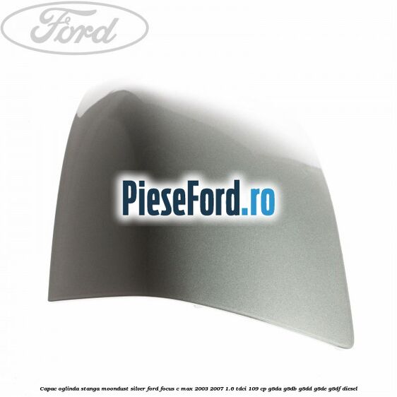 Capac oglinda stanga moondust silver Ford Focus C-Max 2003-2007 1.6 TDCi 109 cp G8DA, G8DB, G8DD, G8DE, G8DF diesel