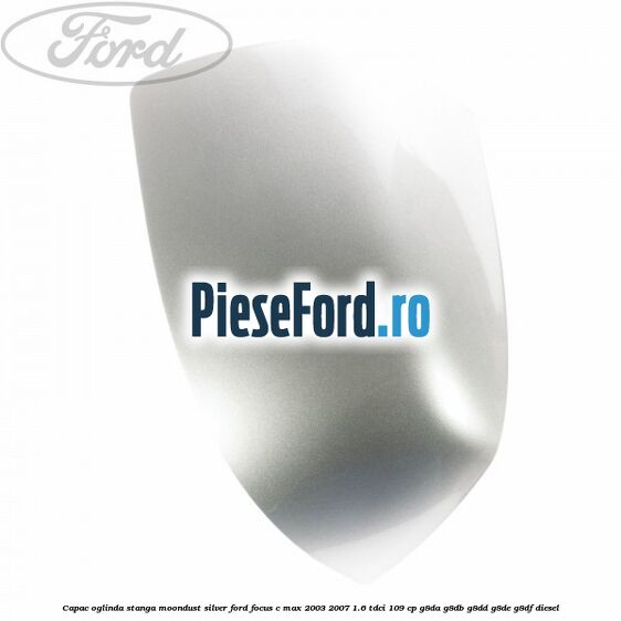 Capac oglinda stanga moondust silver Ford Focus C-Max 2003-2007 1.6 TDCi 109 cp G8DA, G8DB, G8DD, G8DE, G8DF diesel