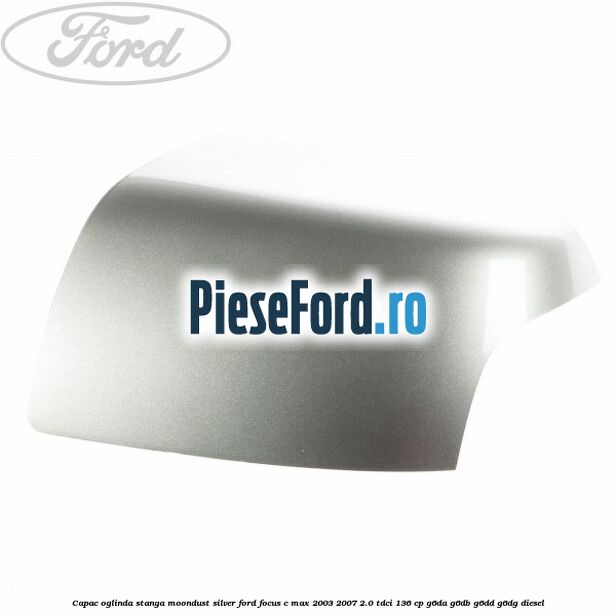 Capac oglinda stanga moondust silver Ford Focus C-Max 2003-2007 2.0 TDCi 136 cp G6DA, G6DB, G6DD, G6DG diesel