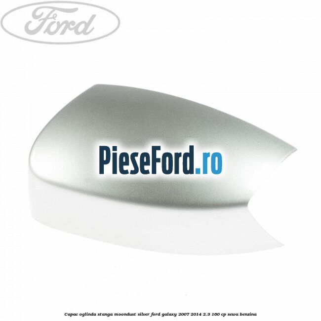 Capac oglinda stanga moondust silver Ford Galaxy 2007-2014 2.3 160 cp SEWA benzina