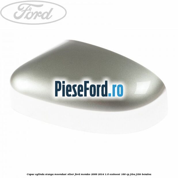 Capac oglinda stanga moondust silver Ford Mondeo 2008-2014 1.6 EcoBoost 160 cp JTBA, JTBB benzina