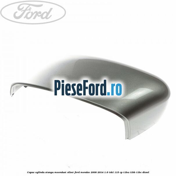 Capac oglinda stanga moondust silver Ford Mondeo 2008-2014 1.6 TDCi 115 cp T1BA, T1BB, T1BC diesel