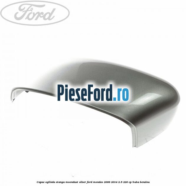 Capac oglinda stanga moondust silver Ford Mondeo 2008-2014 2.5 220 cp Capac oglinda stanga moondust silver Ford Mondeo 2008-2014 2.5 220 cp HUBA benzina