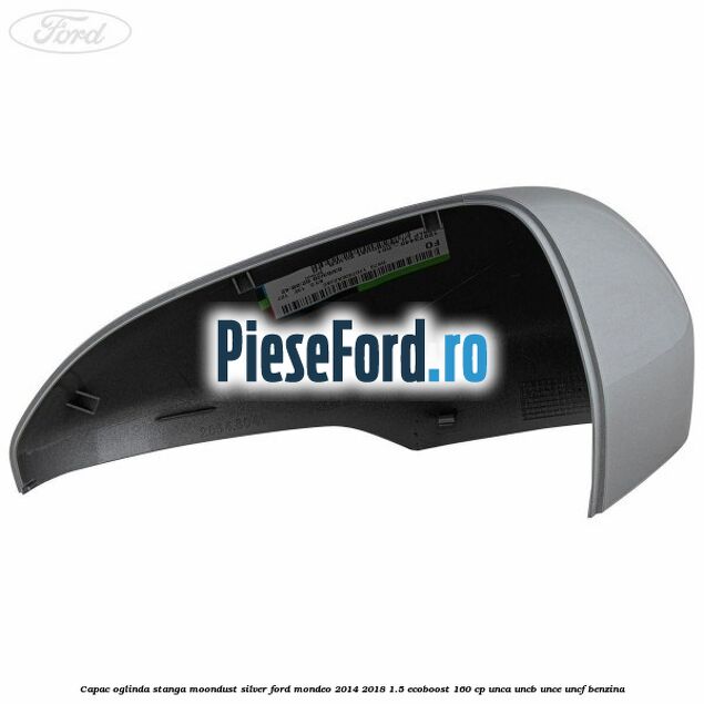 Capac oglinda stanga moondust silver Ford Mondeo 2014-2018 1.5 EcoBoost 160 cp UNCA, UNCB, UNCE, UNCF benzina