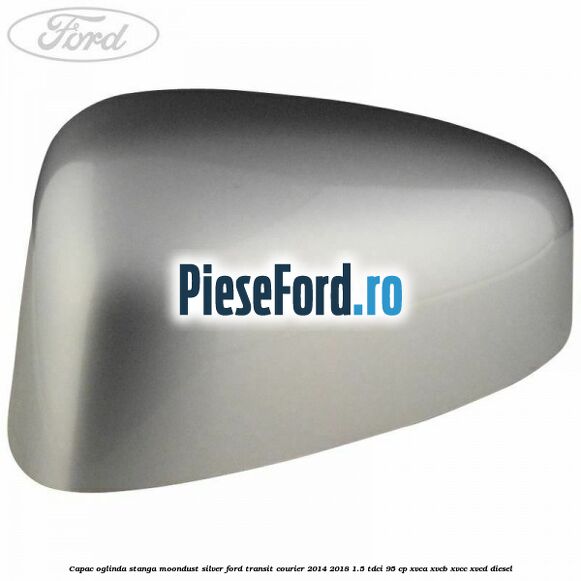 Capac oglinda stanga moondust silver Ford Transit Courier 2014-2018 1.5 TDCi 95 cp XVCA, XVCB, XVCC, XVCD diesel
