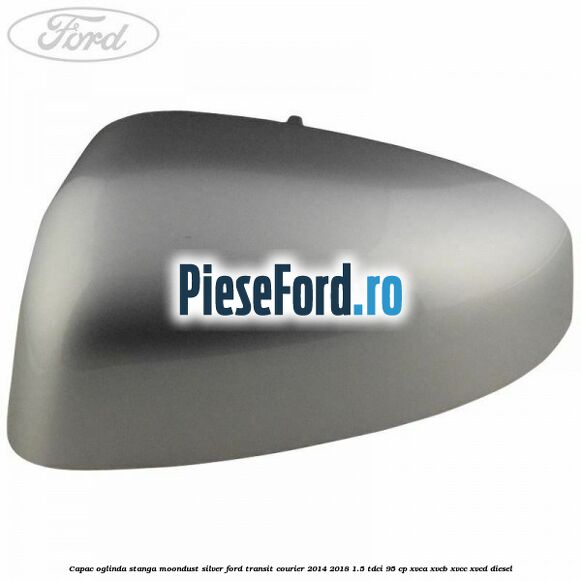 Capac oglinda stanga moondust silver Ford Transit Courier 2014-2018 1.5 TDCi 95 cp XVCA, XVCB, XVCC, XVCD diesel