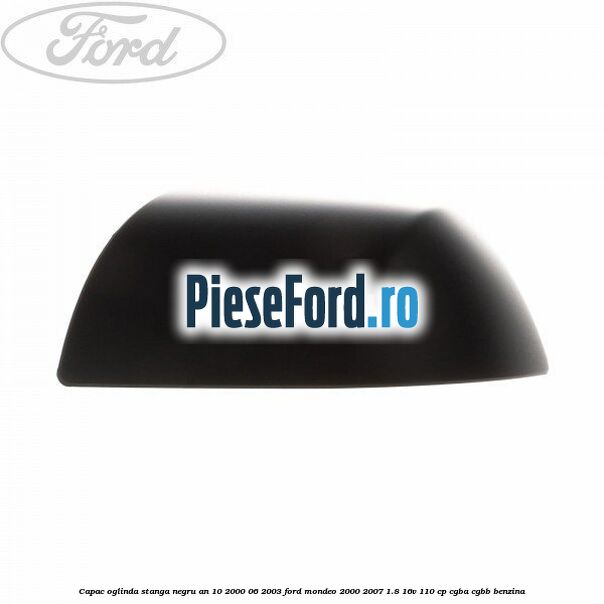 Capac oglinda stanga negru an 10/2000-06/2003 Ford Mondeo 2000-2007 1.8 16V 110 cp Capac oglinda stanga negru an 10/2000-06/2003 Ford Mondeo 2000-2007 1.8 16V 110 cp CGBA, CGBB benzina