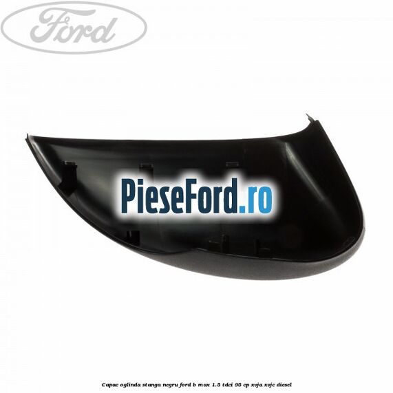 Capac oglinda stanga negru Ford B-Max 1.5 TDCi 95 cp XVJA, XVJC diesel