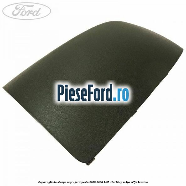 Capac oglinda stanga negru Ford Fiesta 2005-2008 1.25 16V 70 cp M7JA, M7JB benzina