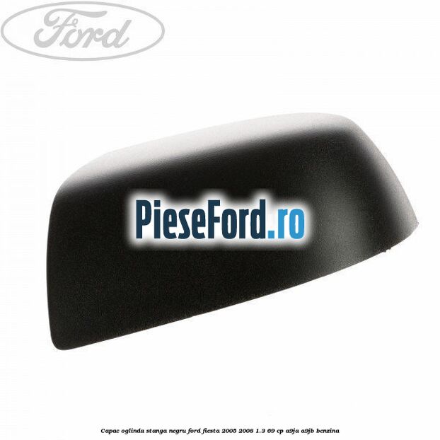 Capac oglinda stanga negru Ford Fiesta 2005-2008 1.3 69 cp A9JA, A9JB benzina