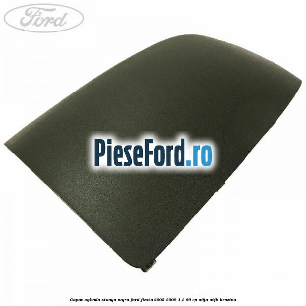 Capac oglinda stanga negru Ford Fiesta 2005-2008 1.3 69 cp A9JA, A9JB benzina