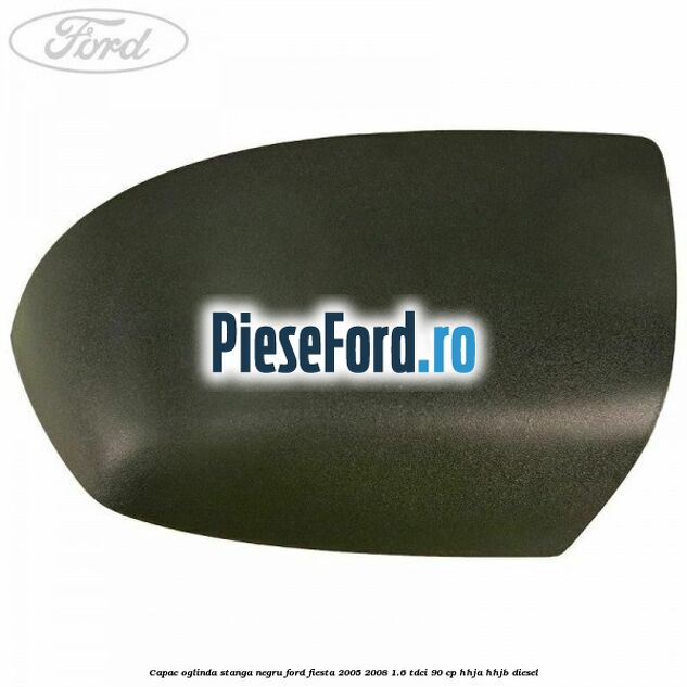 Capac oglinda stanga negru Ford Fiesta 2005-2008 1.6 TDCi 90 cp Capac oglinda stanga negru Ford Fiesta 2005-2008 1.6 TDCi 90 cp HHJA, HHJB diesel